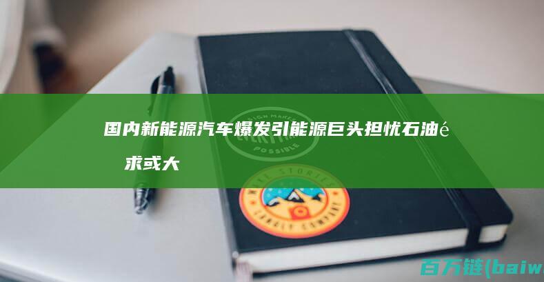 国内新能源汽车爆发引能源巨头担忧石油需求或大降-手机中国